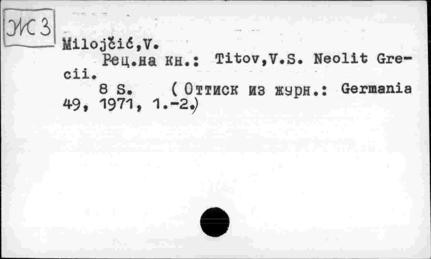 ﻿Miloj$ié,V.
Рец.Ha KH.Î Titov,V.S. Neolit Gre-cii.
8 S. ( Оттиск ИЗ лсурн.: Germania 49, 1971, 1.-29